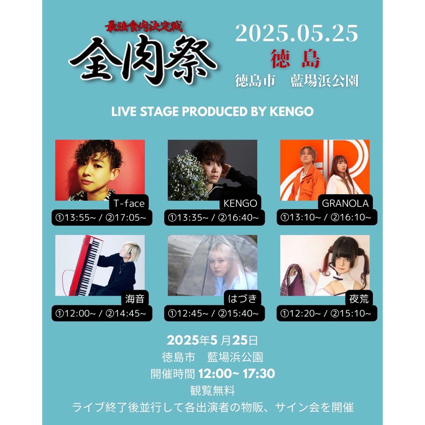 7人、、「根法食内決定戦 金肉祭 2025.05.25 德島 徳島市　藍場浜公園 徳島市 監島平公園 LIVE STAGE PRODUCED LIVESTAGEPRODUCEDBYKENGO BY KENGO T T-face ①13:55~/ 21 7:05- ①13:55~/217:05~ ~ KENGO 113:35~ ①13：35~/@16：40~ 11 21 ②16:40~ GRANOLA 1 3:10~/ 2 216:10~ 海音 ①12:00~/214：45~ 4：45～ ①12：00~/ はづき ①12:45~ ①12:45~/②15：４0~ 21 5:40~ 夜荒 ①12:20~/215：10~ ①12:20~ 215:10~ 0~ 2025年5月25日 月25日 2025年5 徳島市藍場浜公園 徳島市 藍場浜公園 開催時間12：00~17:30 12：00~ 17:30 開催時間 観覧無料 ライブ終了後並行して各出演者の物販、 サイン会を開催」というテキストの画像のようです